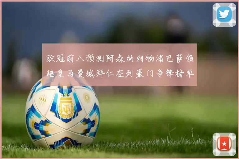 欧冠前八预测阿森纳利物浦巴萨领跑皇马曼城拜仁在列豪门争锋榜单